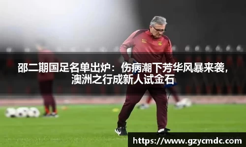 邵二期国足名单出炉：伤病潮下芳华风暴来袭，澳洲之行成新人试金石